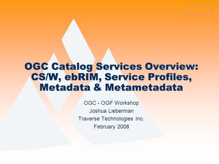 OGC Catalog Services Overview: CS/W, ebRIM, Service Profiles, Metadata & Metametadata OGC - OGF Workshop Joshua Lieberman Traverse Technologies Inc. February.