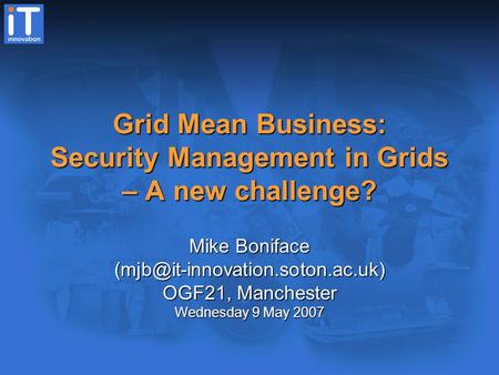 Grid Mean Business: Security Management in Grids – A new challenge? Mike Boniface OGF21, Manchester Wednesday 9 May 2007.