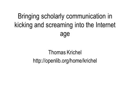Bringing scholarly communication in kicking and screaming into the Internet age Thomas Krichel