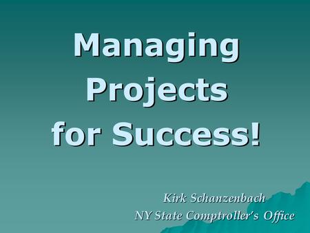 Managing Projects for Success! Kirk Schanzenbach NY State Comptrollers Office.