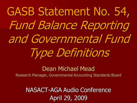 Dean Michael Mead Research Manager, Governmental Accounting Standards Board NASACT-AGA Audio Conference April 29, 2009 GASB Statement No. 54, Fund Balance.