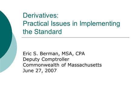 Derivatives: Practical Issues in Implementing the Standard Eric S. Berman, MSA, CPA Deputy Comptroller Commonwealth of Massachusetts June 27, 2007.