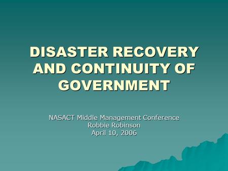 DISASTER RECOVERY AND CONTINUITY OF GOVERNMENT NASACT Middle Management Conference Robbie Robinson April 10, 2006.