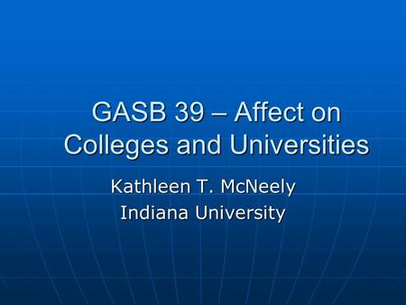GASB 39 – Affect on Colleges and Universities Kathleen T. McNeely Indiana University.