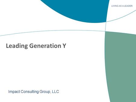 LIVING AS A LEADER Leading Generation Y Impact Consulting Group, LLC.