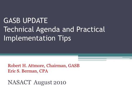 GASB UPDATE Technical Agenda and Practical Implementation Tips Robert H. Attmore, Chairman, GASB Eric S. Berman, CPA NASACT August 2010.