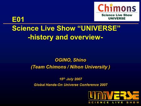 E01 Science Live Show UNIVERSE -history and overview- OGINO, Shino (Team Chimons / Nihon University ) 15 th July 2007 Global Hands-On Universe Conference.