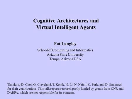 Pat Langley School of Computing and Informatics Arizona State University Tempe, Arizona USA Cognitive Architectures and Virtual Intelligent Agents Thanks.
