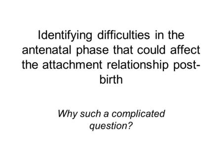 Identifying difficulties in the antenatal phase that could affect the attachment relationship post- birth Why such a complicated question?