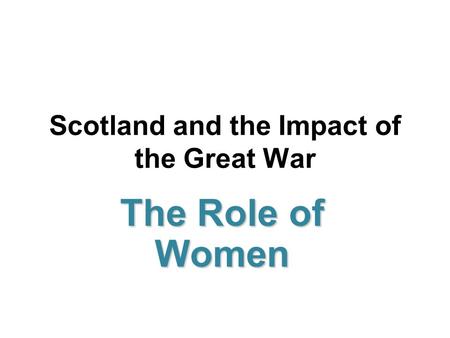 Scotland and the Impact of the Great War The Role of Women.