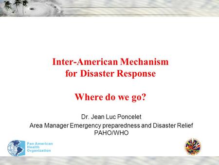 Pan American Health Organization Inter-American Mechanism for Disaster Response Where do we go? Dr. Jean Luc Poncelet Area Manager Emergency preparedness.