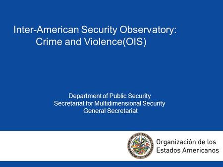 Inter-American Security Observatory: Crime and Violence(OIS) Department of Public Security Secretariat for Multidimensional Security General Secretariat.