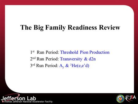 The Big Family Readiness Review 1 st Run Period: Threshold Pion Production 2 nd Run Period: Transversity & d2n 3 rd Run Period: A y & 3 He(e,ed)