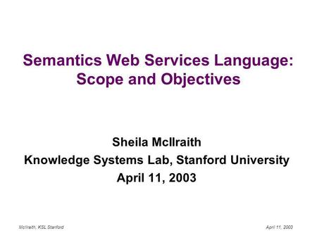 McIlraith, KSL Stanford April 11, 2003 Semantics Web Services Language: Scope and Objectives Sheila McIlraith Knowledge Systems Lab, Stanford University.