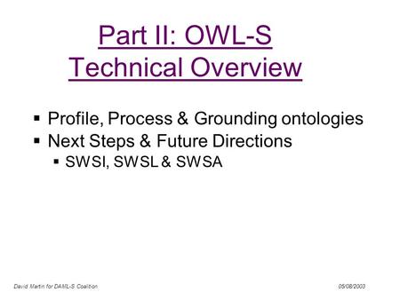 David Martin for DAML-S Coalition 05/08/2003 Part II: OWL-S Technical Overview Profile, Process & Grounding ontologies Next Steps & Future Directions SWSI,