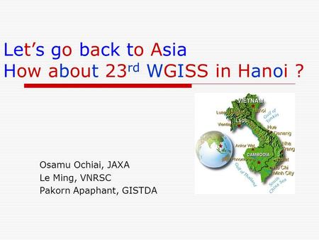 Lets go back to Asia How about 23 rd WGISS in Hanoi ? Osamu Ochiai, JAXA Le Ming, VNRSC Pakorn Apaphant, GISTDA.