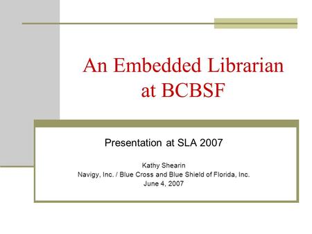 An Embedded Librarian at BCBSF Presentation at SLA 2007 Kathy Shearin Navigy, Inc. / Blue Cross and Blue Shield of Florida, Inc. June 4, 2007.