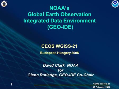 1 CEOS WGISS-21 12 February 2014 NOAAs Global Earth Observation Integrated Data Environment (GEO-IDE) CEOS WGISS-21 Budapest, Hungary 2006 David Clark.