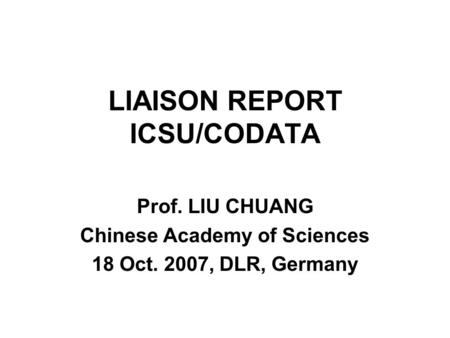 LIAISON REPORT ICSU/CODATA Prof. LIU CHUANG Chinese Academy of Sciences 18 Oct. 2007, DLR, Germany.