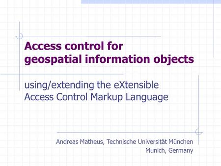 Access control for geospatial information objects using/extending the eXtensible Access Control Markup Language Andreas Matheus, Technische Universität.