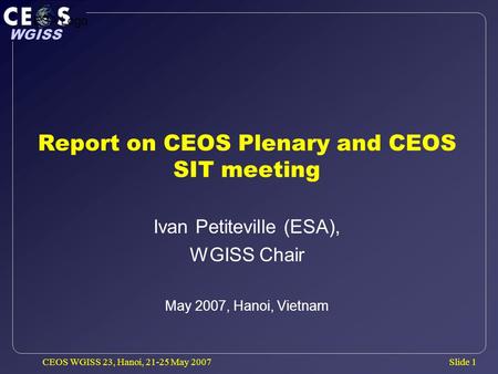 Slide 1 WGISS CEOS WGISS 23, Hanoi, 21-25 May 2007 Report on CEOS Plenary and CEOS SIT meeting Ivan Petiteville (ESA), WGISS Chair May 2007, Hanoi, Vietnam.