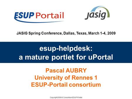 Copyright 2009 © Consortium ESUP-Portail JASIG Spring Conference, Dallas, Texas, March 1-4, 2009 esup-helpdesk: a mature portlet for uPortal Pascal AUBRY.