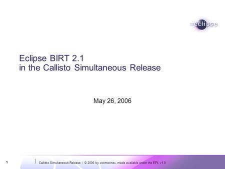 Callisto Simultaneous Release | © 2006 by «someone», made available under the EPL v1.0 1 Eclipse BIRT 2.1 in the Callisto Simultaneous Release May 26,