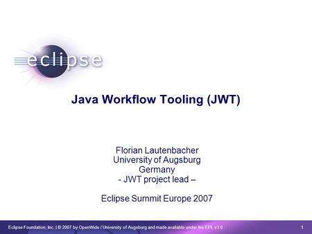Eclipse Foundation, Inc. | © 2007 by OpenWide / University of Augsburg and made available under the EPL v1.0 1 Java Workflow Tooling (JWT) Florian Lautenbacher.