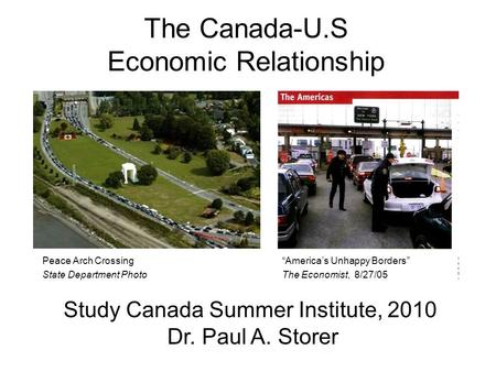 The Canada-U.S Economic Relationship Study Canada Summer Institute, 2010 Dr. Paul A. Storer Americas Unhappy Borders The Economist, 8/27/05 Peace Arch.