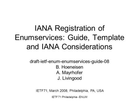 IETF 71 Philadelphia - ENUM IANA Registration of Enumservices: Guide, Template and IANA Considerations draft-ietf-enum-enumservices-guide-08 B. Hoeneisen.