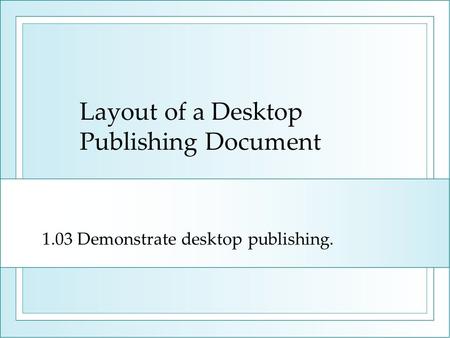 Layout of a Desktop Publishing Document 1.03 Demonstrate desktop publishing.
