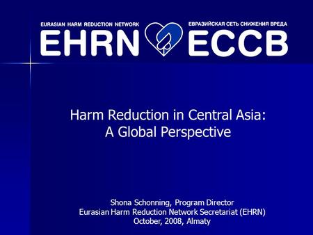 Harm Reduction in Central Asia: A Global Perspective Shona Schonning, Program Director Eurasian Harm Reduction Network Secretariat (EHRN) October, 2008,