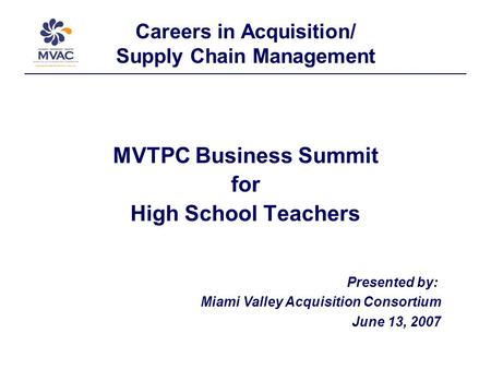 Careers in Acquisition/ Supply Chain Management MVTPC Business Summit for High School Teachers Presented by: Miami Valley Acquisition Consortium June 13,