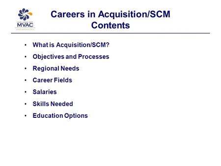 Careers in Acquisition/SCM Contents What is Acquisition/SCM? Objectives and Processes Regional Needs Career Fields Salaries Skills Needed Education Options.