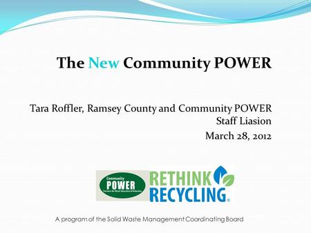 The New Community POWER Tara Roffler, Ramsey County and Community POWER Staff Liasion March 28, 2012 A program of the Solid Waste Management Coordinating.