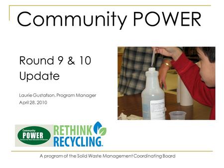 Community POWER Round 9 & 10 Update Laurie Gustafson, Program Manager April 28, 2010 A program of the Solid Waste Management Coordinating Board.