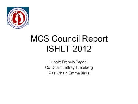 MCS Council Report ISHLT 2012 Chair: Francis Pagani Co-Chair: Jeffrey Tueteberg Past Chair: Emma Birks.