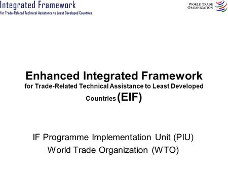 Enhanced Integrated Framework for Trade-Related Technical Assistance to Least Developed Countries (EIF) IF Programme Implementation Unit (PIU) World Trade.