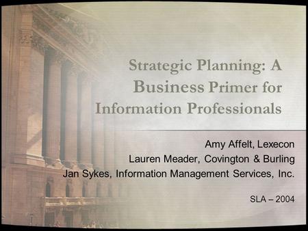 Strategic Planning: A Business Primer for Information Professionals Amy Affelt, Lexecon Lauren Meader, Covington & Burling Jan Sykes, Information Management.