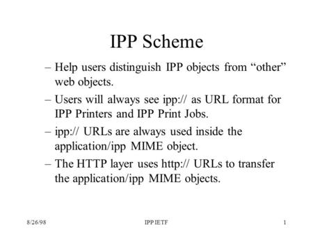 8/26/98IPP IETF1 IPP Scheme –Help users distinguish IPP objects from other web objects. –Users will always see ipp:// as URL format for IPP Printers and.