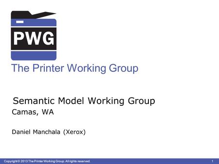 1 Copyright © 2013 The Printer Working Group. All rights reserved. The Printer Working Group Semantic Model Working Group Camas, WA Daniel Manchala (Xerox)