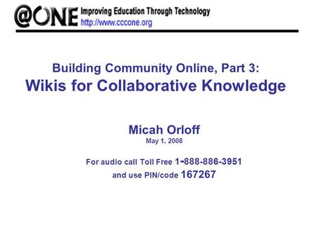 Building Community Online, Part 3: Wikis for Collaborative Knowledge Micah Orloff May 1, 2008 For audio call Toll Free 1 - 888-886-3951 and use PIN/code.