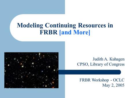 Modeling Continuing Resources in FRBR [and More] Judith A. Kuhagen CPSO, Library of Congress FRBR Workshop - OCLC May 2, 2005.