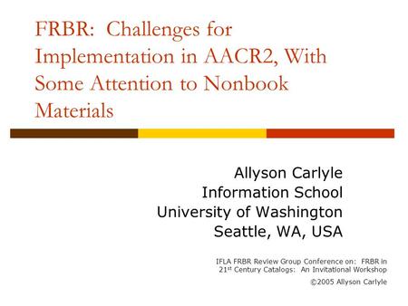 FRBR: Challenges for Implementation in AACR2, With Some Attention to Nonbook Materials Allyson Carlyle Information School University of Washington Seattle,