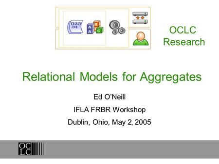 Relational Models for Aggregates Ed ONeill IFLA FRBR Workshop Dublin, Ohio, May 2, 2005 OCLC Research.