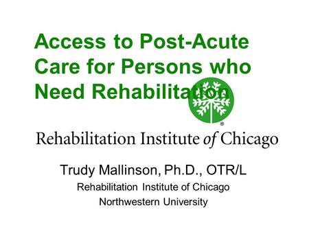 Access to Post-Acute Care for Persons who Need Rehabilitation Trudy Mallinson, Ph.D., OTR/L Rehabilitation Institute of Chicago Northwestern University.
