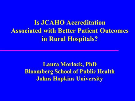 Is JCAHO Accreditation Associated with Better Patient Outcomes in Rural Hospitals? Laura Morlock, PhD Bloomberg School of Public Health Johns Hopkins University.