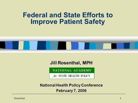 Rosenthal 1 Federal and State Efforts to Improve Patient Safety Jill Rosenthal, MPH National Health Policy Conference February 7, 2006.