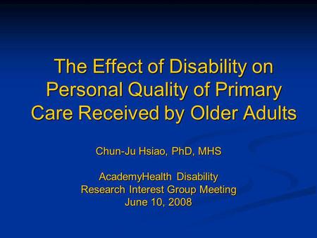 The Effect of Disability on Personal Quality of Primary Care Received by Older Adults Chun-Ju Hsiao, PhD, MHS AcademyHealth Disability Research Interest.