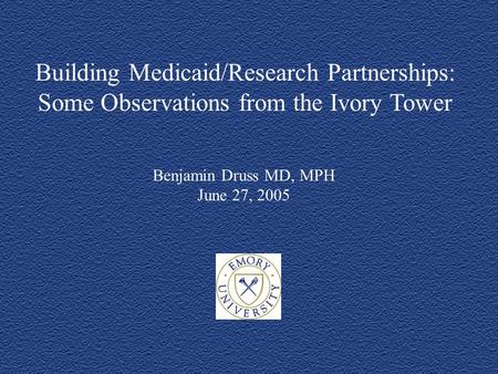 Building Medicaid/Research Partnerships: Some Observations from the Ivory Tower Benjamin Druss MD, MPH June 27, 2005.